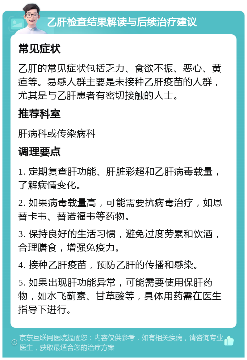 乙肝检查结果解读与后续治疗建议 常见症状 乙肝的常见症状包括乏力、食欲不振、恶心、黄疸等。易感人群主要是未接种乙肝疫苗的人群，尤其是与乙肝患者有密切接触的人士。 推荐科室 肝病科或传染病科 调理要点 1. 定期复查肝功能、肝脏彩超和乙肝病毒载量，了解病情变化。 2. 如果病毒载量高，可能需要抗病毒治疗，如恩替卡韦、替诺福韦等药物。 3. 保持良好的生活习惯，避免过度劳累和饮酒，合理膳食，增强免疫力。 4. 接种乙肝疫苗，预防乙肝的传播和感染。 5. 如果出现肝功能异常，可能需要使用保肝药物，如水飞蓟素、甘草酸等，具体用药需在医生指导下进行。