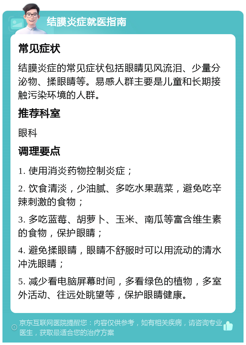 结膜炎症就医指南 常见症状 结膜炎症的常见症状包括眼睛见风流泪、少量分泌物、揉眼睛等。易感人群主要是儿童和长期接触污染环境的人群。 推荐科室 眼科 调理要点 1. 使用消炎药物控制炎症； 2. 饮食清淡，少油腻、多吃水果蔬菜，避免吃辛辣刺激的食物； 3. 多吃蓝莓、胡萝卜、玉米、南瓜等富含维生素的食物，保护眼睛； 4. 避免揉眼睛，眼睛不舒服时可以用流动的清水冲洗眼睛； 5. 减少看电脑屏幕时间，多看绿色的植物，多室外活动、往远处眺望等，保护眼睛健康。