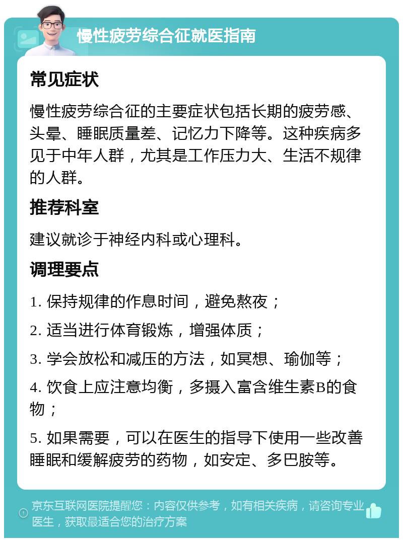 慢性疲劳综合征就医指南 常见症状 慢性疲劳综合征的主要症状包括长期的疲劳感、头晕、睡眠质量差、记忆力下降等。这种疾病多见于中年人群，尤其是工作压力大、生活不规律的人群。 推荐科室 建议就诊于神经内科或心理科。 调理要点 1. 保持规律的作息时间，避免熬夜； 2. 适当进行体育锻炼，增强体质； 3. 学会放松和减压的方法，如冥想、瑜伽等； 4. 饮食上应注意均衡，多摄入富含维生素B的食物； 5. 如果需要，可以在医生的指导下使用一些改善睡眠和缓解疲劳的药物，如安定、多巴胺等。