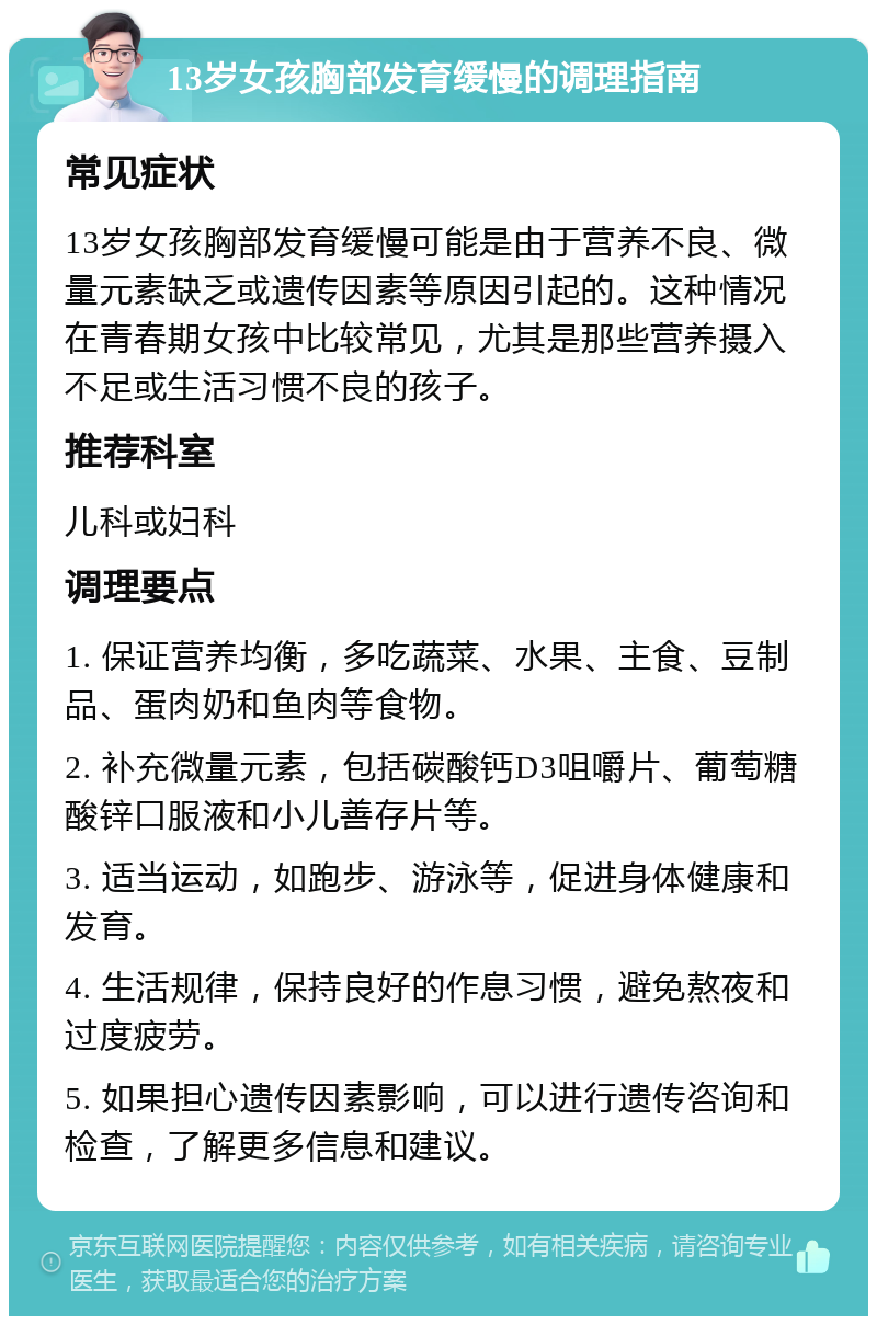 13岁女孩胸部发育缓慢的调理指南 常见症状 13岁女孩胸部发育缓慢可能是由于营养不良、微量元素缺乏或遗传因素等原因引起的。这种情况在青春期女孩中比较常见，尤其是那些营养摄入不足或生活习惯不良的孩子。 推荐科室 儿科或妇科 调理要点 1. 保证营养均衡，多吃蔬菜、水果、主食、豆制品、蛋肉奶和鱼肉等食物。 2. 补充微量元素，包括碳酸钙D3咀嚼片、葡萄糖酸锌口服液和小儿善存片等。 3. 适当运动，如跑步、游泳等，促进身体健康和发育。 4. 生活规律，保持良好的作息习惯，避免熬夜和过度疲劳。 5. 如果担心遗传因素影响，可以进行遗传咨询和检查，了解更多信息和建议。