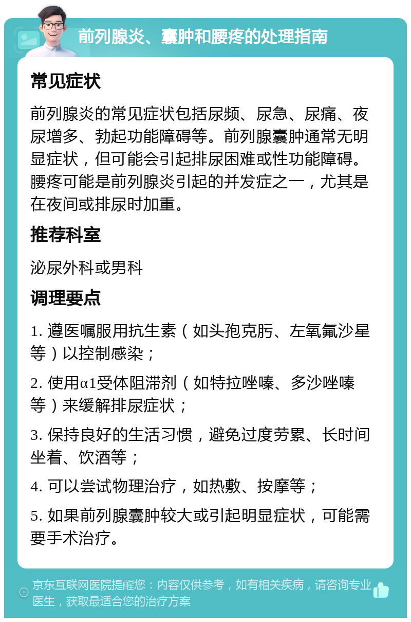 前列腺炎、囊肿和腰疼的处理指南 常见症状 前列腺炎的常见症状包括尿频、尿急、尿痛、夜尿增多、勃起功能障碍等。前列腺囊肿通常无明显症状，但可能会引起排尿困难或性功能障碍。腰疼可能是前列腺炎引起的并发症之一，尤其是在夜间或排尿时加重。 推荐科室 泌尿外科或男科 调理要点 1. 遵医嘱服用抗生素（如头孢克肟、左氧氟沙星等）以控制感染； 2. 使用α1受体阻滞剂（如特拉唑嗪、多沙唑嗪等）来缓解排尿症状； 3. 保持良好的生活习惯，避免过度劳累、长时间坐着、饮酒等； 4. 可以尝试物理治疗，如热敷、按摩等； 5. 如果前列腺囊肿较大或引起明显症状，可能需要手术治疗。