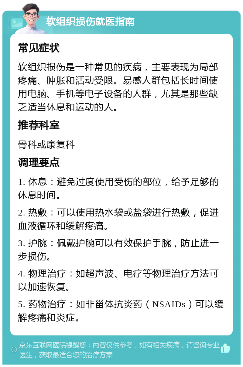 软组织损伤就医指南 常见症状 软组织损伤是一种常见的疾病，主要表现为局部疼痛、肿胀和活动受限。易感人群包括长时间使用电脑、手机等电子设备的人群，尤其是那些缺乏适当休息和运动的人。 推荐科室 骨科或康复科 调理要点 1. 休息：避免过度使用受伤的部位，给予足够的休息时间。 2. 热敷：可以使用热水袋或盐袋进行热敷，促进血液循环和缓解疼痛。 3. 护腕：佩戴护腕可以有效保护手腕，防止进一步损伤。 4. 物理治疗：如超声波、电疗等物理治疗方法可以加速恢复。 5. 药物治疗：如非甾体抗炎药（NSAIDs）可以缓解疼痛和炎症。