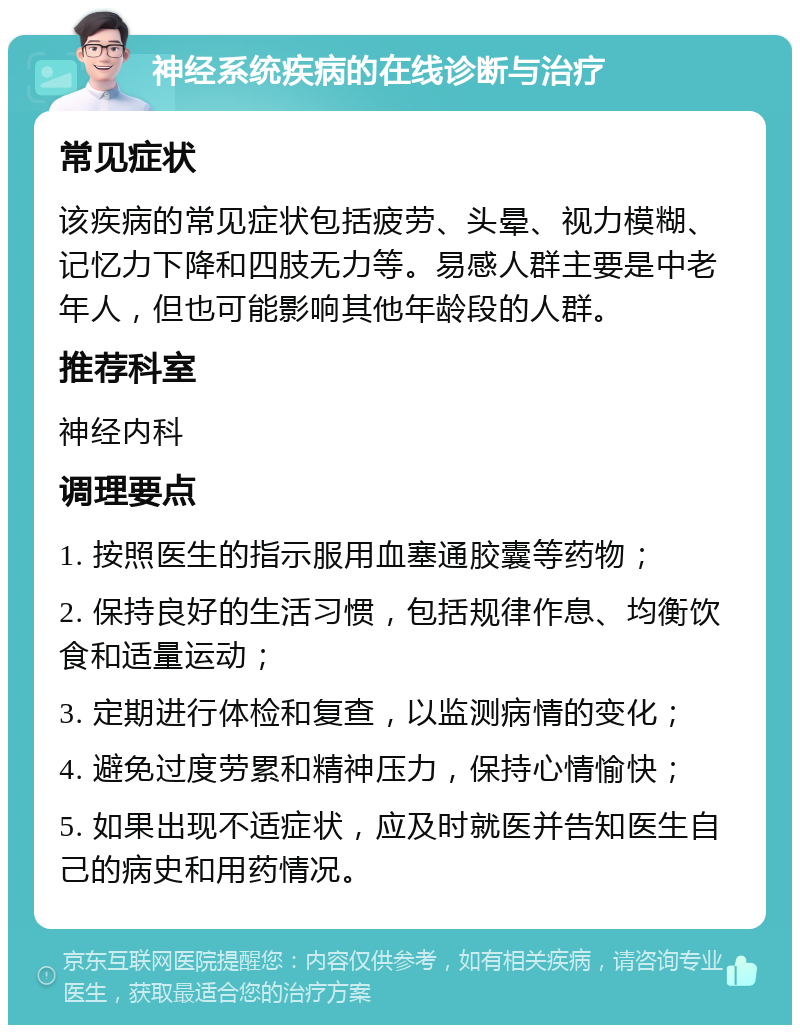 神经系统疾病的在线诊断与治疗 常见症状 该疾病的常见症状包括疲劳、头晕、视力模糊、记忆力下降和四肢无力等。易感人群主要是中老年人，但也可能影响其他年龄段的人群。 推荐科室 神经内科 调理要点 1. 按照医生的指示服用血塞通胶囊等药物； 2. 保持良好的生活习惯，包括规律作息、均衡饮食和适量运动； 3. 定期进行体检和复查，以监测病情的变化； 4. 避免过度劳累和精神压力，保持心情愉快； 5. 如果出现不适症状，应及时就医并告知医生自己的病史和用药情况。