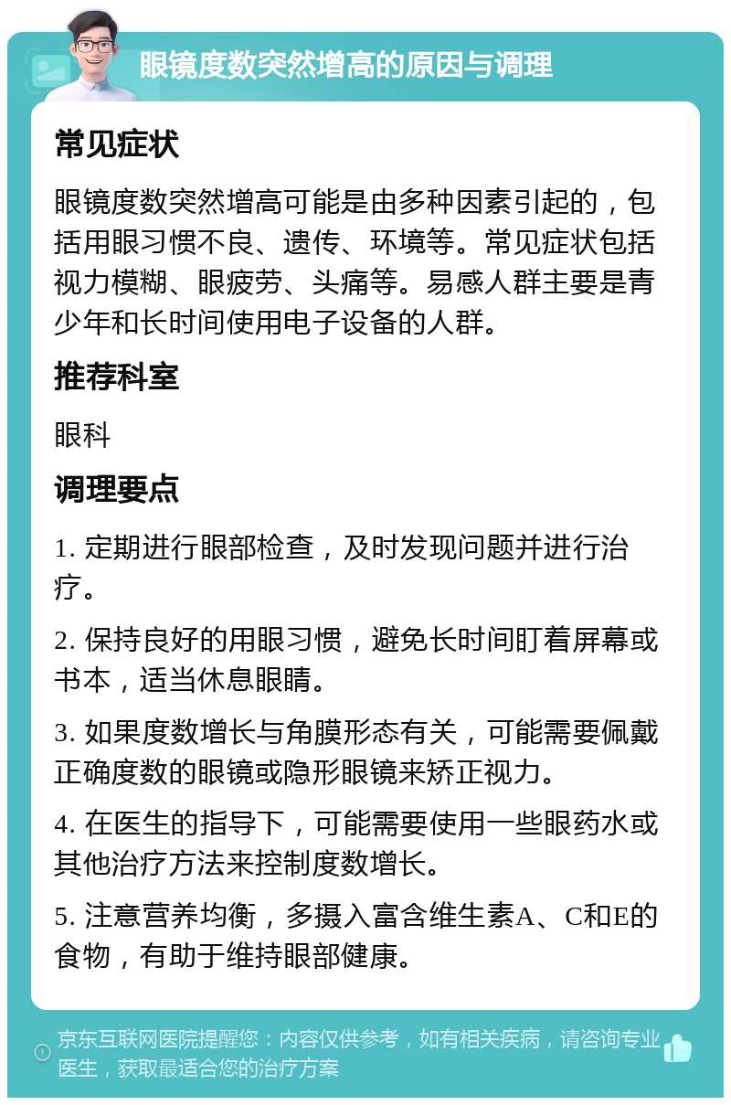 眼镜度数突然增高的原因与调理 常见症状 眼镜度数突然增高可能是由多种因素引起的，包括用眼习惯不良、遗传、环境等。常见症状包括视力模糊、眼疲劳、头痛等。易感人群主要是青少年和长时间使用电子设备的人群。 推荐科室 眼科 调理要点 1. 定期进行眼部检查，及时发现问题并进行治疗。 2. 保持良好的用眼习惯，避免长时间盯着屏幕或书本，适当休息眼睛。 3. 如果度数增长与角膜形态有关，可能需要佩戴正确度数的眼镜或隐形眼镜来矫正视力。 4. 在医生的指导下，可能需要使用一些眼药水或其他治疗方法来控制度数增长。 5. 注意营养均衡，多摄入富含维生素A、C和E的食物，有助于维持眼部健康。