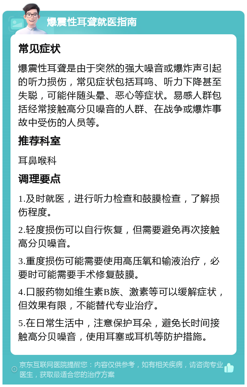 爆震性耳聋就医指南 常见症状 爆震性耳聋是由于突然的强大噪音或爆炸声引起的听力损伤，常见症状包括耳鸣、听力下降甚至失聪，可能伴随头晕、恶心等症状。易感人群包括经常接触高分贝噪音的人群、在战争或爆炸事故中受伤的人员等。 推荐科室 耳鼻喉科 调理要点 1.及时就医，进行听力检查和鼓膜检查，了解损伤程度。 2.轻度损伤可以自行恢复，但需要避免再次接触高分贝噪音。 3.重度损伤可能需要使用高压氧和输液治疗，必要时可能需要手术修复鼓膜。 4.口服药物如维生素B族、激素等可以缓解症状，但效果有限，不能替代专业治疗。 5.在日常生活中，注意保护耳朵，避免长时间接触高分贝噪音，使用耳塞或耳机等防护措施。