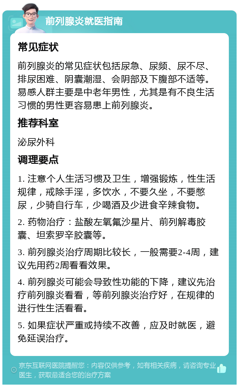 前列腺炎就医指南 常见症状 前列腺炎的常见症状包括尿急、尿频、尿不尽、排尿困难、阴囊潮湿、会阴部及下腹部不适等。易感人群主要是中老年男性，尤其是有不良生活习惯的男性更容易患上前列腺炎。 推荐科室 泌尿外科 调理要点 1. 注意个人生活习惯及卫生，增强锻炼，性生活规律，戒除手淫，多饮水，不要久坐，不要憋尿，少骑自行车，少喝酒及少进食辛辣食物。 2. 药物治疗：盐酸左氧氟沙星片、前列解毒胶囊、坦索罗辛胶囊等。 3. 前列腺炎治疗周期比较长，一般需要2-4周，建议先用药2周看看效果。 4. 前列腺炎可能会导致性功能的下降，建议先治疗前列腺炎看看，等前列腺炎治疗好，在规律的进行性生活看看。 5. 如果症状严重或持续不改善，应及时就医，避免延误治疗。