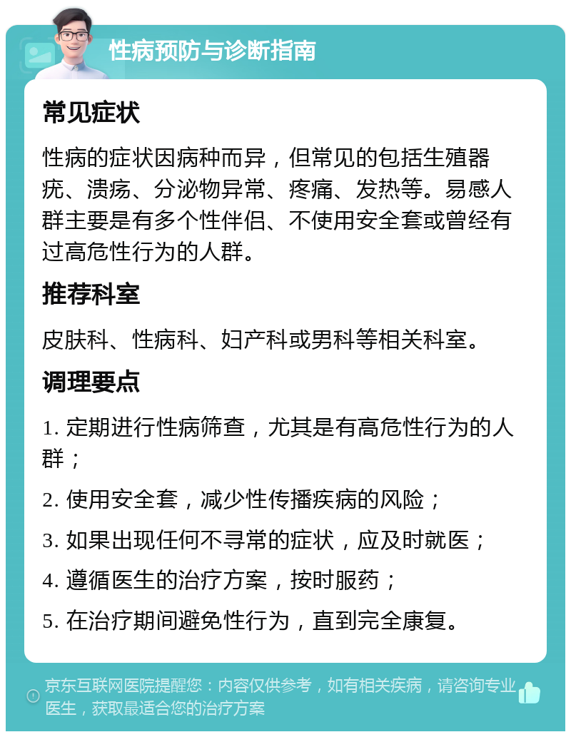 性病预防与诊断指南 常见症状 性病的症状因病种而异，但常见的包括生殖器疣、溃疡、分泌物异常、疼痛、发热等。易感人群主要是有多个性伴侣、不使用安全套或曾经有过高危性行为的人群。 推荐科室 皮肤科、性病科、妇产科或男科等相关科室。 调理要点 1. 定期进行性病筛查，尤其是有高危性行为的人群； 2. 使用安全套，减少性传播疾病的风险； 3. 如果出现任何不寻常的症状，应及时就医； 4. 遵循医生的治疗方案，按时服药； 5. 在治疗期间避免性行为，直到完全康复。