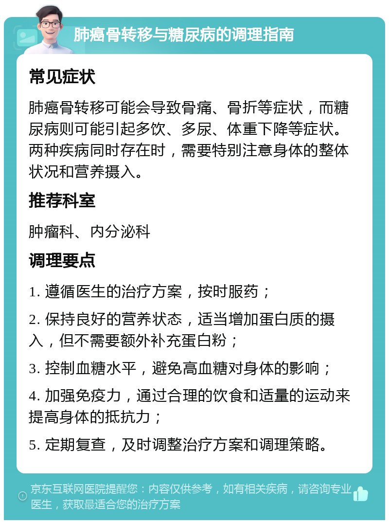 肺癌骨转移与糖尿病的调理指南 常见症状 肺癌骨转移可能会导致骨痛、骨折等症状，而糖尿病则可能引起多饮、多尿、体重下降等症状。两种疾病同时存在时，需要特别注意身体的整体状况和营养摄入。 推荐科室 肿瘤科、内分泌科 调理要点 1. 遵循医生的治疗方案，按时服药； 2. 保持良好的营养状态，适当增加蛋白质的摄入，但不需要额外补充蛋白粉； 3. 控制血糖水平，避免高血糖对身体的影响； 4. 加强免疫力，通过合理的饮食和适量的运动来提高身体的抵抗力； 5. 定期复查，及时调整治疗方案和调理策略。