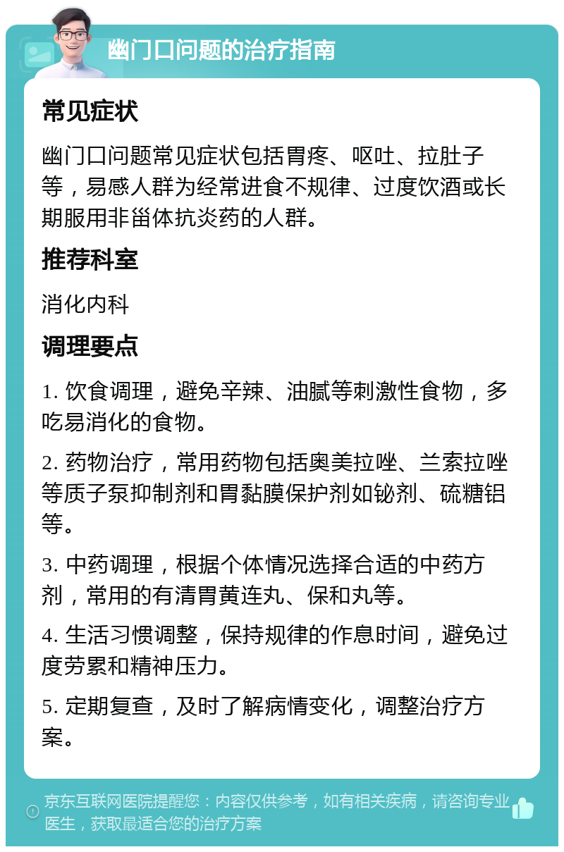 幽门口问题的治疗指南 常见症状 幽门口问题常见症状包括胃疼、呕吐、拉肚子等，易感人群为经常进食不规律、过度饮酒或长期服用非甾体抗炎药的人群。 推荐科室 消化内科 调理要点 1. 饮食调理，避免辛辣、油腻等刺激性食物，多吃易消化的食物。 2. 药物治疗，常用药物包括奥美拉唑、兰索拉唑等质子泵抑制剂和胃黏膜保护剂如铋剂、硫糖铝等。 3. 中药调理，根据个体情况选择合适的中药方剂，常用的有清胃黄连丸、保和丸等。 4. 生活习惯调整，保持规律的作息时间，避免过度劳累和精神压力。 5. 定期复查，及时了解病情变化，调整治疗方案。