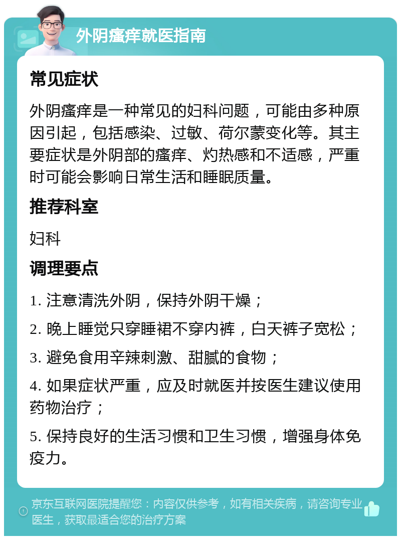 外阴瘙痒就医指南 常见症状 外阴瘙痒是一种常见的妇科问题，可能由多种原因引起，包括感染、过敏、荷尔蒙变化等。其主要症状是外阴部的瘙痒、灼热感和不适感，严重时可能会影响日常生活和睡眠质量。 推荐科室 妇科 调理要点 1. 注意清洗外阴，保持外阴干燥； 2. 晚上睡觉只穿睡裙不穿内裤，白天裤子宽松； 3. 避免食用辛辣刺激、甜腻的食物； 4. 如果症状严重，应及时就医并按医生建议使用药物治疗； 5. 保持良好的生活习惯和卫生习惯，增强身体免疫力。