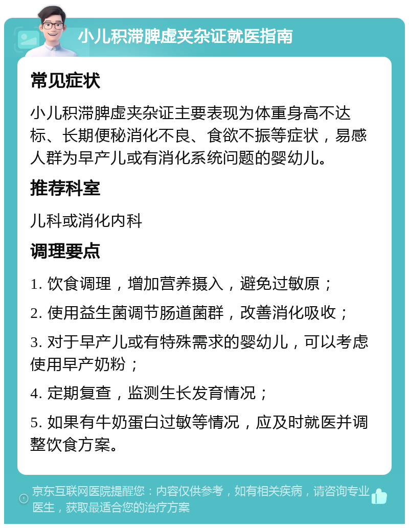 小儿积滞脾虚夹杂证就医指南 常见症状 小儿积滞脾虚夹杂证主要表现为体重身高不达标、长期便秘消化不良、食欲不振等症状，易感人群为早产儿或有消化系统问题的婴幼儿。 推荐科室 儿科或消化内科 调理要点 1. 饮食调理，增加营养摄入，避免过敏原； 2. 使用益生菌调节肠道菌群，改善消化吸收； 3. 对于早产儿或有特殊需求的婴幼儿，可以考虑使用早产奶粉； 4. 定期复查，监测生长发育情况； 5. 如果有牛奶蛋白过敏等情况，应及时就医并调整饮食方案。