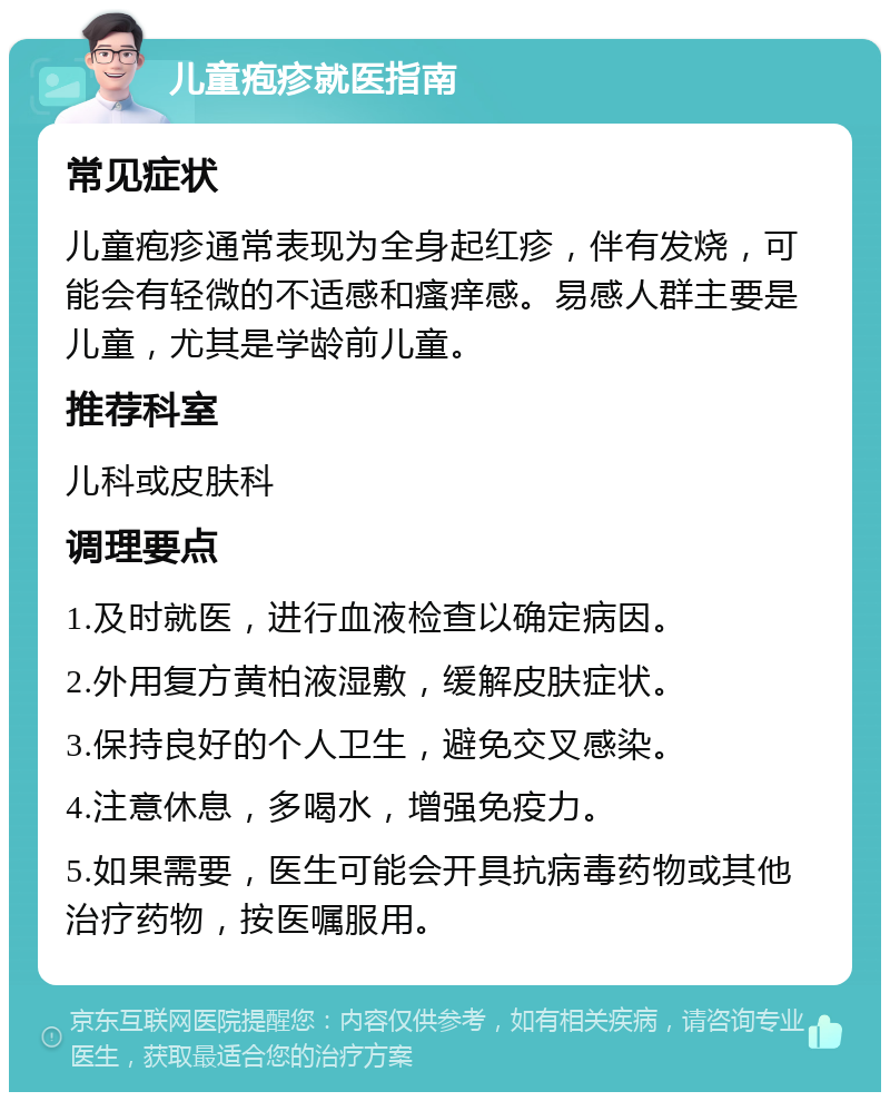 儿童疱疹就医指南 常见症状 儿童疱疹通常表现为全身起红疹，伴有发烧，可能会有轻微的不适感和瘙痒感。易感人群主要是儿童，尤其是学龄前儿童。 推荐科室 儿科或皮肤科 调理要点 1.及时就医，进行血液检查以确定病因。 2.外用复方黄柏液湿敷，缓解皮肤症状。 3.保持良好的个人卫生，避免交叉感染。 4.注意休息，多喝水，增强免疫力。 5.如果需要，医生可能会开具抗病毒药物或其他治疗药物，按医嘱服用。