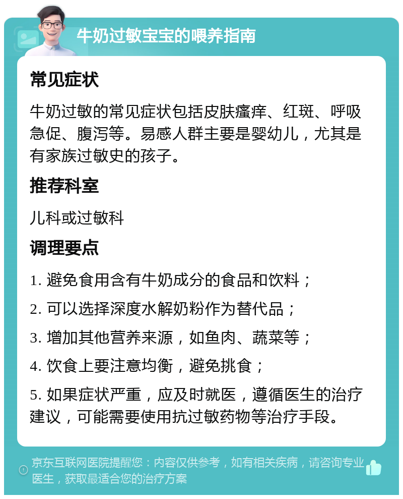 牛奶过敏宝宝的喂养指南 常见症状 牛奶过敏的常见症状包括皮肤瘙痒、红斑、呼吸急促、腹泻等。易感人群主要是婴幼儿，尤其是有家族过敏史的孩子。 推荐科室 儿科或过敏科 调理要点 1. 避免食用含有牛奶成分的食品和饮料； 2. 可以选择深度水解奶粉作为替代品； 3. 增加其他营养来源，如鱼肉、蔬菜等； 4. 饮食上要注意均衡，避免挑食； 5. 如果症状严重，应及时就医，遵循医生的治疗建议，可能需要使用抗过敏药物等治疗手段。