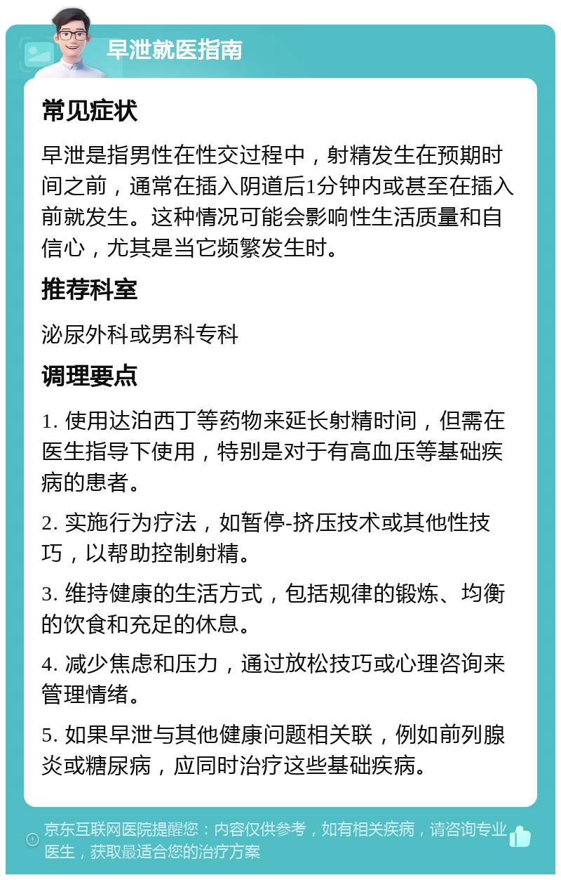 早泄就医指南 常见症状 早泄是指男性在性交过程中，射精发生在预期时间之前，通常在插入阴道后1分钟内或甚至在插入前就发生。这种情况可能会影响性生活质量和自信心，尤其是当它频繁发生时。 推荐科室 泌尿外科或男科专科 调理要点 1. 使用达泊西丁等药物来延长射精时间，但需在医生指导下使用，特别是对于有高血压等基础疾病的患者。 2. 实施行为疗法，如暂停-挤压技术或其他性技巧，以帮助控制射精。 3. 维持健康的生活方式，包括规律的锻炼、均衡的饮食和充足的休息。 4. 减少焦虑和压力，通过放松技巧或心理咨询来管理情绪。 5. 如果早泄与其他健康问题相关联，例如前列腺炎或糖尿病，应同时治疗这些基础疾病。