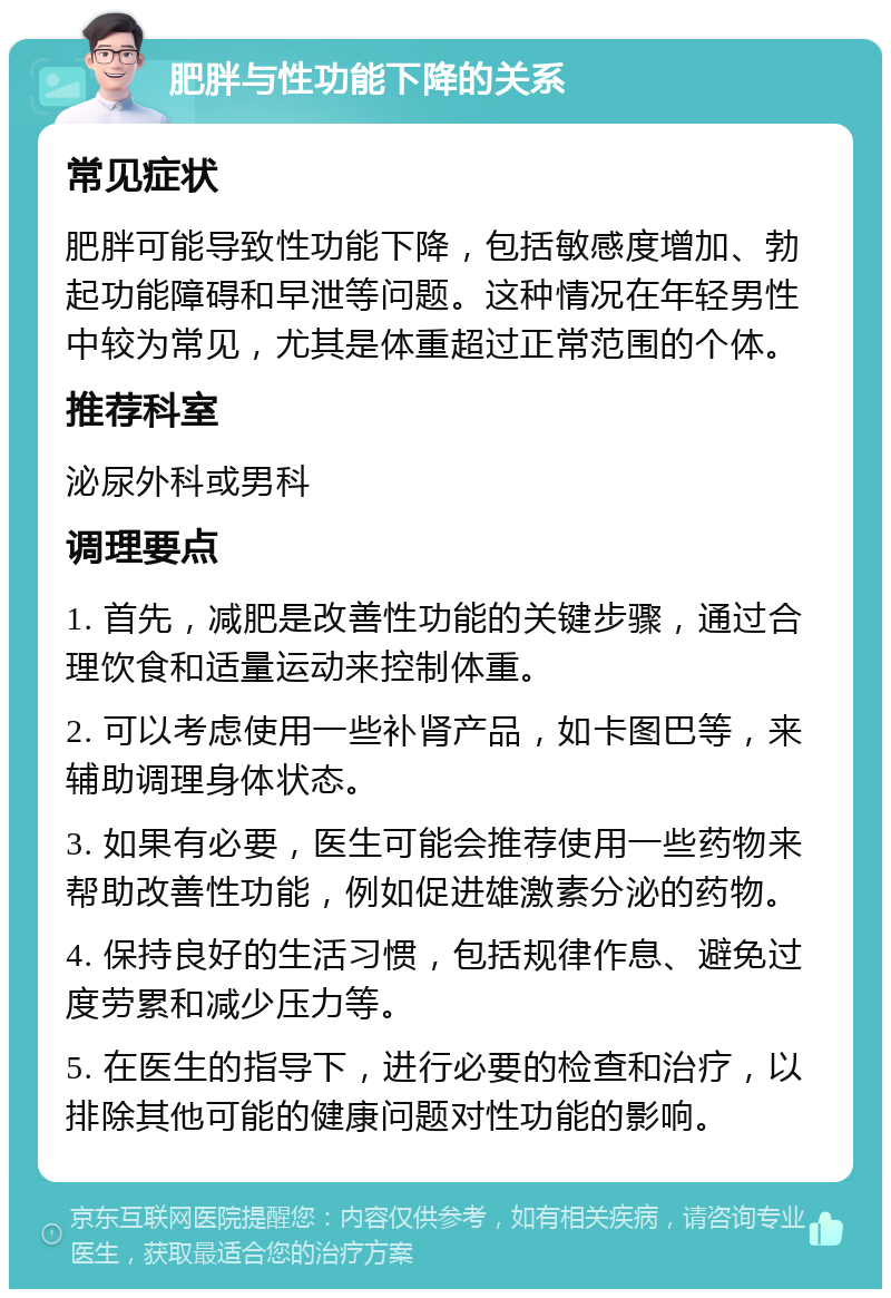 肥胖与性功能下降的关系 常见症状 肥胖可能导致性功能下降，包括敏感度增加、勃起功能障碍和早泄等问题。这种情况在年轻男性中较为常见，尤其是体重超过正常范围的个体。 推荐科室 泌尿外科或男科 调理要点 1. 首先，减肥是改善性功能的关键步骤，通过合理饮食和适量运动来控制体重。 2. 可以考虑使用一些补肾产品，如卡图巴等，来辅助调理身体状态。 3. 如果有必要，医生可能会推荐使用一些药物来帮助改善性功能，例如促进雄激素分泌的药物。 4. 保持良好的生活习惯，包括规律作息、避免过度劳累和减少压力等。 5. 在医生的指导下，进行必要的检查和治疗，以排除其他可能的健康问题对性功能的影响。