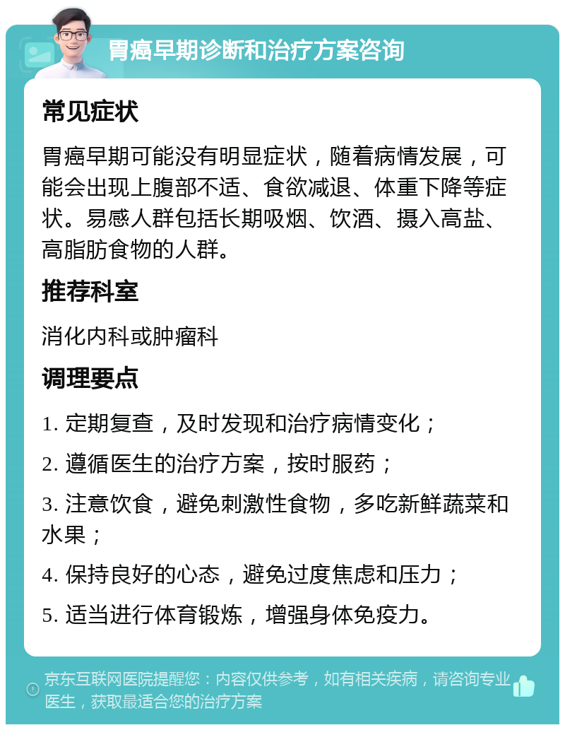 胃癌早期诊断和治疗方案咨询 常见症状 胃癌早期可能没有明显症状，随着病情发展，可能会出现上腹部不适、食欲减退、体重下降等症状。易感人群包括长期吸烟、饮酒、摄入高盐、高脂肪食物的人群。 推荐科室 消化内科或肿瘤科 调理要点 1. 定期复查，及时发现和治疗病情变化； 2. 遵循医生的治疗方案，按时服药； 3. 注意饮食，避免刺激性食物，多吃新鲜蔬菜和水果； 4. 保持良好的心态，避免过度焦虑和压力； 5. 适当进行体育锻炼，增强身体免疫力。