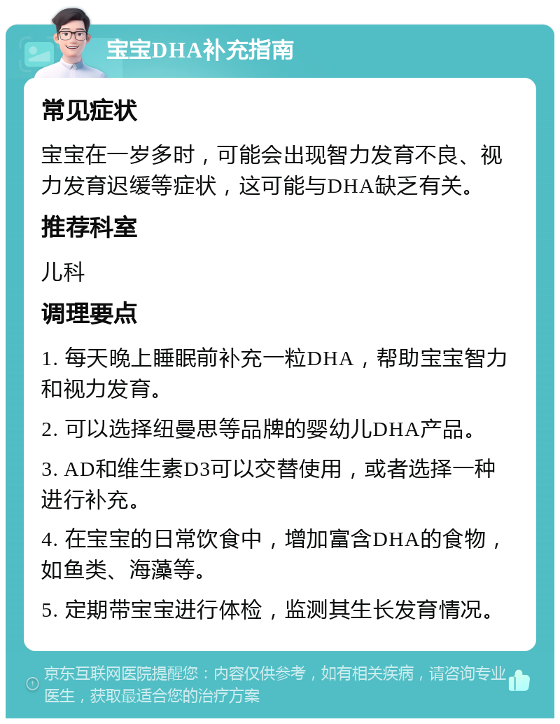 宝宝DHA补充指南 常见症状 宝宝在一岁多时，可能会出现智力发育不良、视力发育迟缓等症状，这可能与DHA缺乏有关。 推荐科室 儿科 调理要点 1. 每天晚上睡眠前补充一粒DHA，帮助宝宝智力和视力发育。 2. 可以选择纽曼思等品牌的婴幼儿DHA产品。 3. AD和维生素D3可以交替使用，或者选择一种进行补充。 4. 在宝宝的日常饮食中，增加富含DHA的食物，如鱼类、海藻等。 5. 定期带宝宝进行体检，监测其生长发育情况。