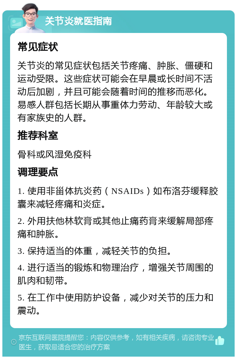 关节炎就医指南 常见症状 关节炎的常见症状包括关节疼痛、肿胀、僵硬和运动受限。这些症状可能会在早晨或长时间不活动后加剧，并且可能会随着时间的推移而恶化。易感人群包括长期从事重体力劳动、年龄较大或有家族史的人群。 推荐科室 骨科或风湿免疫科 调理要点 1. 使用非甾体抗炎药（NSAIDs）如布洛芬缓释胶囊来减轻疼痛和炎症。 2. 外用扶他林软膏或其他止痛药膏来缓解局部疼痛和肿胀。 3. 保持适当的体重，减轻关节的负担。 4. 进行适当的锻炼和物理治疗，增强关节周围的肌肉和韧带。 5. 在工作中使用防护设备，减少对关节的压力和震动。