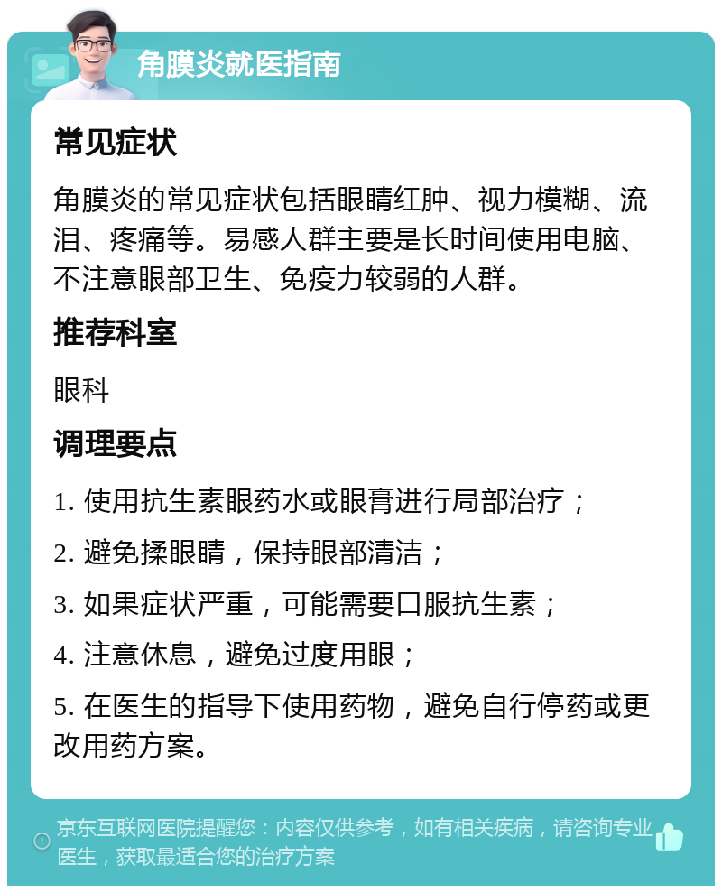 角膜炎就医指南 常见症状 角膜炎的常见症状包括眼睛红肿、视力模糊、流泪、疼痛等。易感人群主要是长时间使用电脑、不注意眼部卫生、免疫力较弱的人群。 推荐科室 眼科 调理要点 1. 使用抗生素眼药水或眼膏进行局部治疗； 2. 避免揉眼睛，保持眼部清洁； 3. 如果症状严重，可能需要口服抗生素； 4. 注意休息，避免过度用眼； 5. 在医生的指导下使用药物，避免自行停药或更改用药方案。