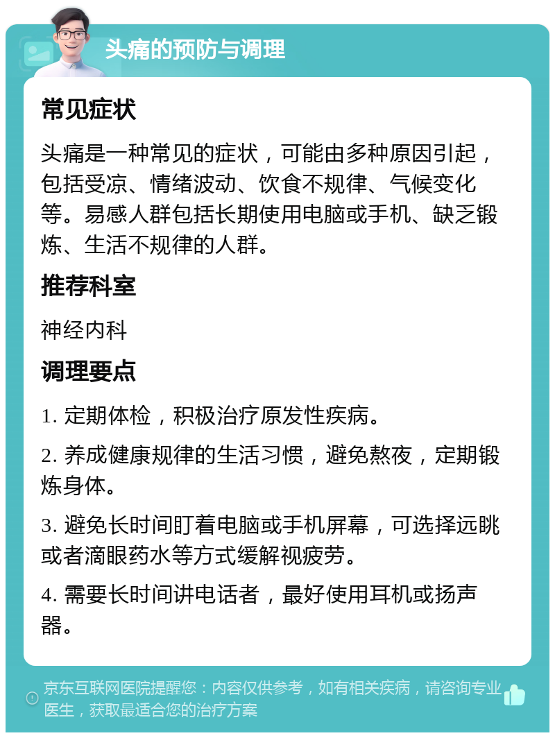 头痛的预防与调理 常见症状 头痛是一种常见的症状，可能由多种原因引起，包括受凉、情绪波动、饮食不规律、气候变化等。易感人群包括长期使用电脑或手机、缺乏锻炼、生活不规律的人群。 推荐科室 神经内科 调理要点 1. 定期体检，积极治疗原发性疾病。 2. 养成健康规律的生活习惯，避免熬夜，定期锻炼身体。 3. 避免长时间盯着电脑或手机屏幕，可选择远眺或者滴眼药水等方式缓解视疲劳。 4. 需要长时间讲电话者，最好使用耳机或扬声器。