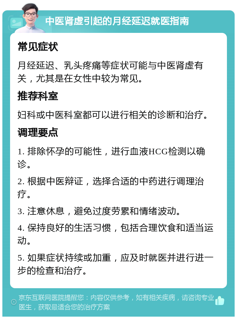 中医肾虚引起的月经延迟就医指南 常见症状 月经延迟、乳头疼痛等症状可能与中医肾虚有关，尤其是在女性中较为常见。 推荐科室 妇科或中医科室都可以进行相关的诊断和治疗。 调理要点 1. 排除怀孕的可能性，进行血液HCG检测以确诊。 2. 根据中医辩证，选择合适的中药进行调理治疗。 3. 注意休息，避免过度劳累和情绪波动。 4. 保持良好的生活习惯，包括合理饮食和适当运动。 5. 如果症状持续或加重，应及时就医并进行进一步的检查和治疗。