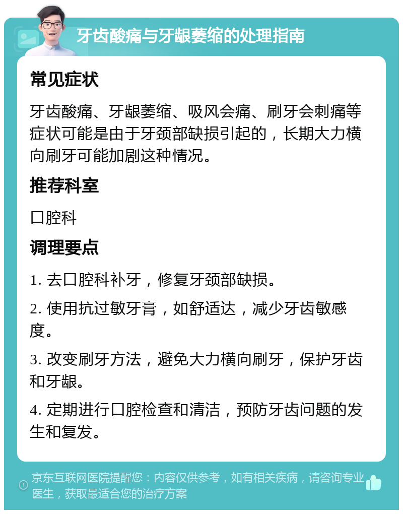 牙齿酸痛与牙龈萎缩的处理指南 常见症状 牙齿酸痛、牙龈萎缩、吸风会痛、刷牙会刺痛等症状可能是由于牙颈部缺损引起的，长期大力横向刷牙可能加剧这种情况。 推荐科室 口腔科 调理要点 1. 去口腔科补牙，修复牙颈部缺损。 2. 使用抗过敏牙膏，如舒适达，减少牙齿敏感度。 3. 改变刷牙方法，避免大力横向刷牙，保护牙齿和牙龈。 4. 定期进行口腔检查和清洁，预防牙齿问题的发生和复发。