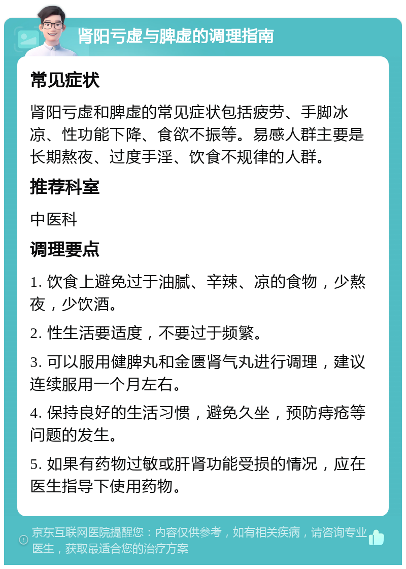 肾阳亏虚与脾虚的调理指南 常见症状 肾阳亏虚和脾虚的常见症状包括疲劳、手脚冰凉、性功能下降、食欲不振等。易感人群主要是长期熬夜、过度手淫、饮食不规律的人群。 推荐科室 中医科 调理要点 1. 饮食上避免过于油腻、辛辣、凉的食物，少熬夜，少饮酒。 2. 性生活要适度，不要过于频繁。 3. 可以服用健脾丸和金匮肾气丸进行调理，建议连续服用一个月左右。 4. 保持良好的生活习惯，避免久坐，预防痔疮等问题的发生。 5. 如果有药物过敏或肝肾功能受损的情况，应在医生指导下使用药物。