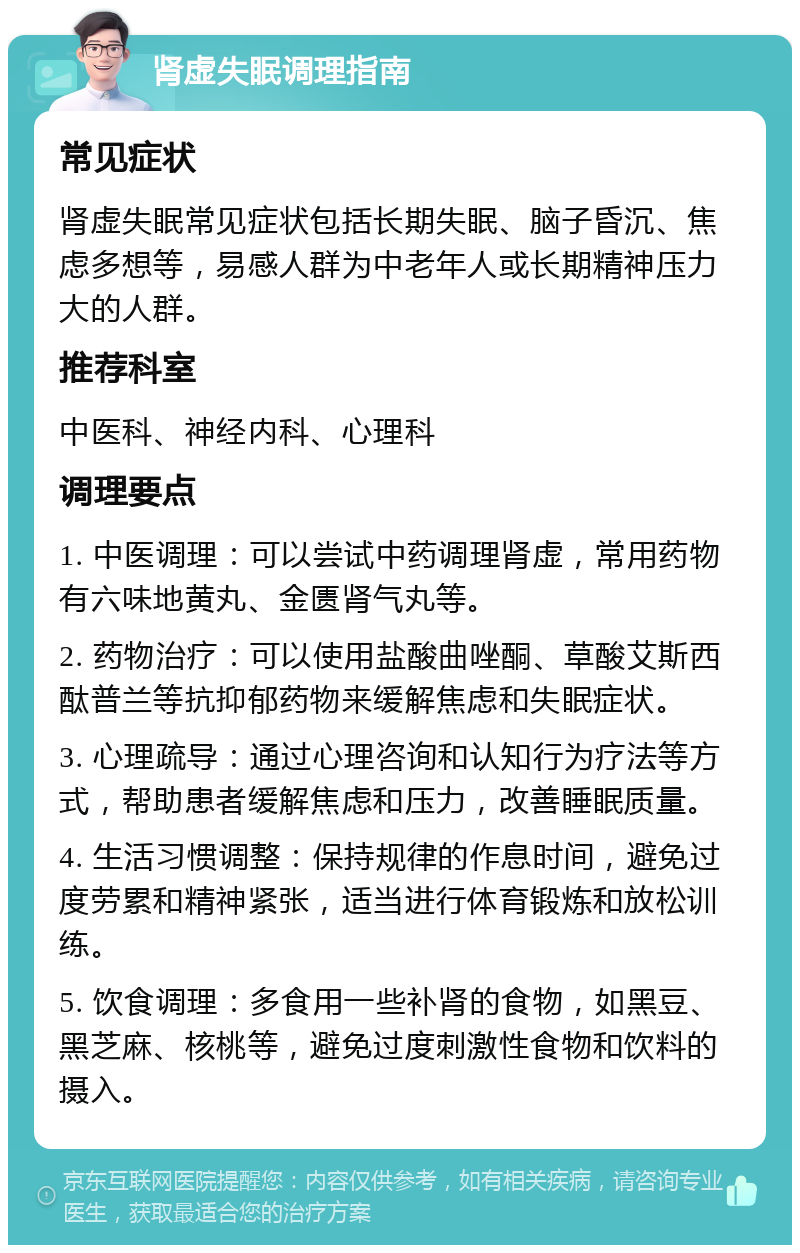 肾虚失眠调理指南 常见症状 肾虚失眠常见症状包括长期失眠、脑子昏沉、焦虑多想等，易感人群为中老年人或长期精神压力大的人群。 推荐科室 中医科、神经内科、心理科 调理要点 1. 中医调理：可以尝试中药调理肾虚，常用药物有六味地黄丸、金匮肾气丸等。 2. 药物治疗：可以使用盐酸曲唑酮、草酸艾斯西酞普兰等抗抑郁药物来缓解焦虑和失眠症状。 3. 心理疏导：通过心理咨询和认知行为疗法等方式，帮助患者缓解焦虑和压力，改善睡眠质量。 4. 生活习惯调整：保持规律的作息时间，避免过度劳累和精神紧张，适当进行体育锻炼和放松训练。 5. 饮食调理：多食用一些补肾的食物，如黑豆、黑芝麻、核桃等，避免过度刺激性食物和饮料的摄入。