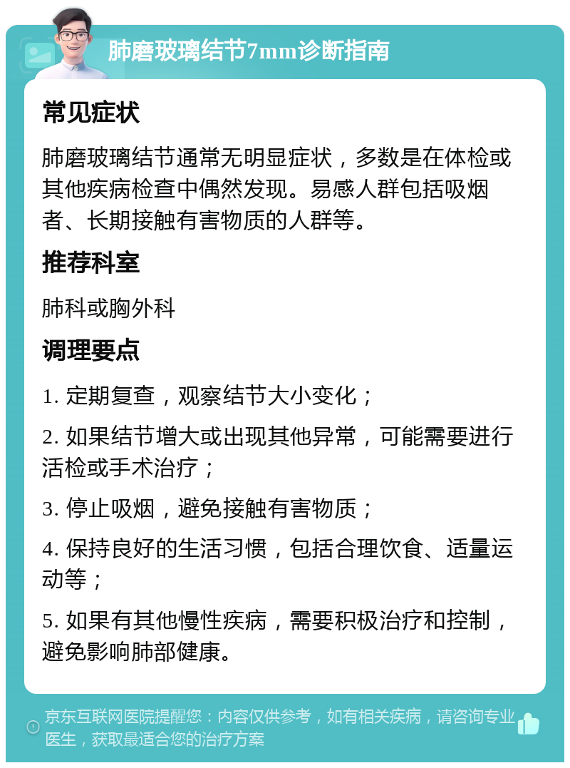 肺磨玻璃结节7mm诊断指南 常见症状 肺磨玻璃结节通常无明显症状，多数是在体检或其他疾病检查中偶然发现。易感人群包括吸烟者、长期接触有害物质的人群等。 推荐科室 肺科或胸外科 调理要点 1. 定期复查，观察结节大小变化； 2. 如果结节增大或出现其他异常，可能需要进行活检或手术治疗； 3. 停止吸烟，避免接触有害物质； 4. 保持良好的生活习惯，包括合理饮食、适量运动等； 5. 如果有其他慢性疾病，需要积极治疗和控制，避免影响肺部健康。