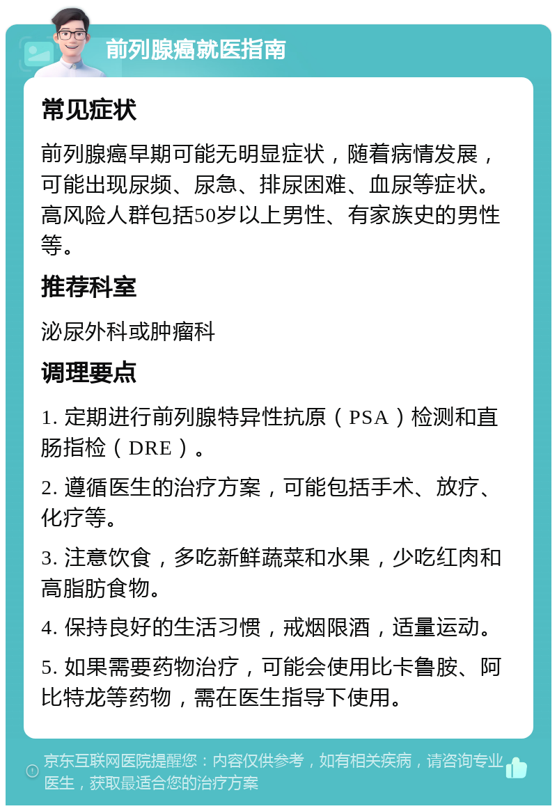 前列腺癌就医指南 常见症状 前列腺癌早期可能无明显症状，随着病情发展，可能出现尿频、尿急、排尿困难、血尿等症状。高风险人群包括50岁以上男性、有家族史的男性等。 推荐科室 泌尿外科或肿瘤科 调理要点 1. 定期进行前列腺特异性抗原（PSA）检测和直肠指检（DRE）。 2. 遵循医生的治疗方案，可能包括手术、放疗、化疗等。 3. 注意饮食，多吃新鲜蔬菜和水果，少吃红肉和高脂肪食物。 4. 保持良好的生活习惯，戒烟限酒，适量运动。 5. 如果需要药物治疗，可能会使用比卡鲁胺、阿比特龙等药物，需在医生指导下使用。