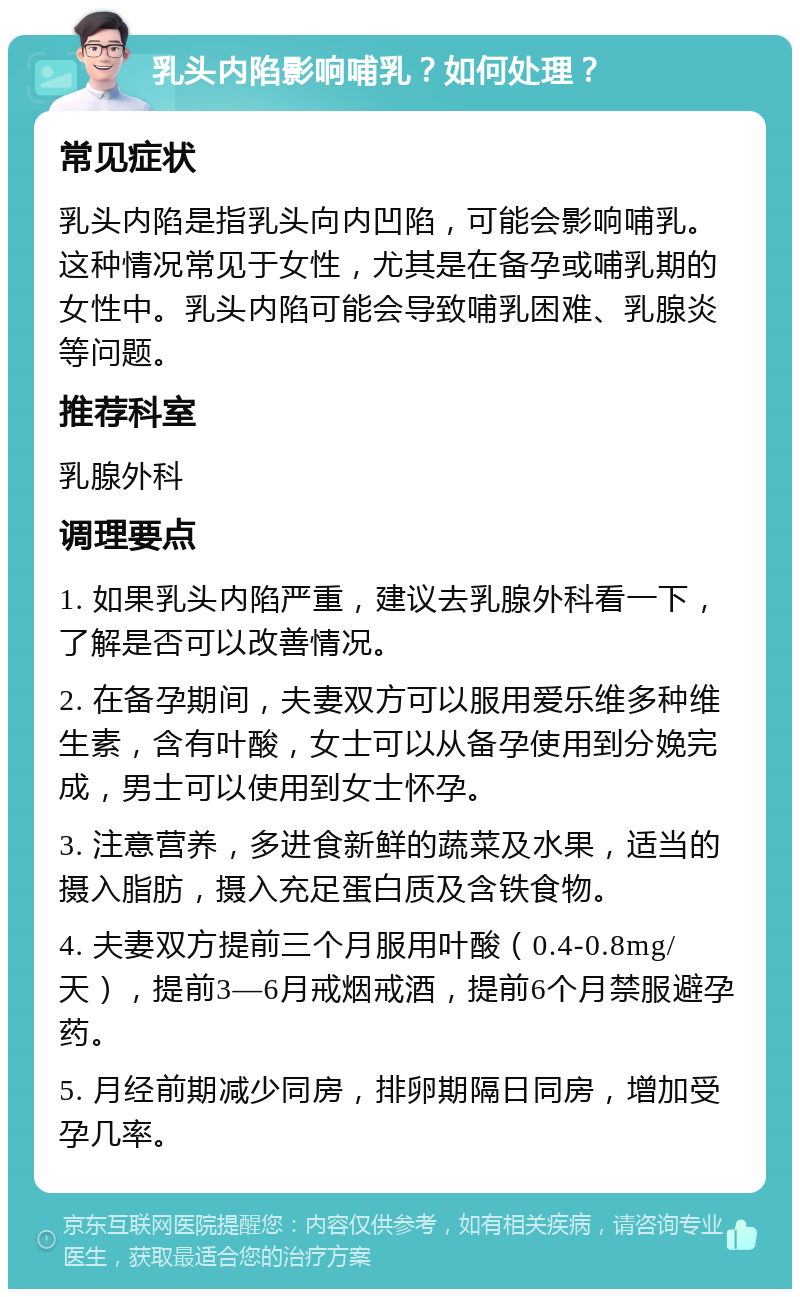 乳头内陷影响哺乳？如何处理？ 常见症状 乳头内陷是指乳头向内凹陷，可能会影响哺乳。这种情况常见于女性，尤其是在备孕或哺乳期的女性中。乳头内陷可能会导致哺乳困难、乳腺炎等问题。 推荐科室 乳腺外科 调理要点 1. 如果乳头内陷严重，建议去乳腺外科看一下，了解是否可以改善情况。 2. 在备孕期间，夫妻双方可以服用爱乐维多种维生素，含有叶酸，女士可以从备孕使用到分娩完成，男士可以使用到女士怀孕。 3. 注意营养，多进食新鲜的蔬菜及水果，适当的摄入脂肪，摄入充足蛋白质及含铁食物。 4. 夫妻双方提前三个月服用叶酸（0.4-0.8mg/天），提前3—6月戒烟戒酒，提前6个月禁服避孕药。 5. 月经前期减少同房，排卵期隔日同房，增加受孕几率。