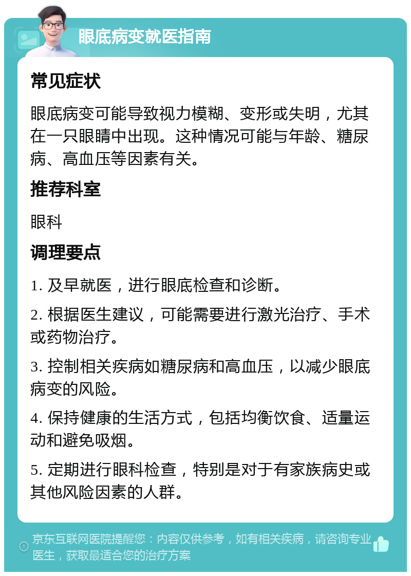 眼底病变就医指南 常见症状 眼底病变可能导致视力模糊、变形或失明，尤其在一只眼睛中出现。这种情况可能与年龄、糖尿病、高血压等因素有关。 推荐科室 眼科 调理要点 1. 及早就医，进行眼底检查和诊断。 2. 根据医生建议，可能需要进行激光治疗、手术或药物治疗。 3. 控制相关疾病如糖尿病和高血压，以减少眼底病变的风险。 4. 保持健康的生活方式，包括均衡饮食、适量运动和避免吸烟。 5. 定期进行眼科检查，特别是对于有家族病史或其他风险因素的人群。