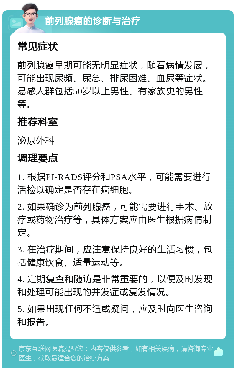 前列腺癌的诊断与治疗 常见症状 前列腺癌早期可能无明显症状，随着病情发展，可能出现尿频、尿急、排尿困难、血尿等症状。易感人群包括50岁以上男性、有家族史的男性等。 推荐科室 泌尿外科 调理要点 1. 根据PI-RADS评分和PSA水平，可能需要进行活检以确定是否存在癌细胞。 2. 如果确诊为前列腺癌，可能需要进行手术、放疗或药物治疗等，具体方案应由医生根据病情制定。 3. 在治疗期间，应注意保持良好的生活习惯，包括健康饮食、适量运动等。 4. 定期复查和随访是非常重要的，以便及时发现和处理可能出现的并发症或复发情况。 5. 如果出现任何不适或疑问，应及时向医生咨询和报告。