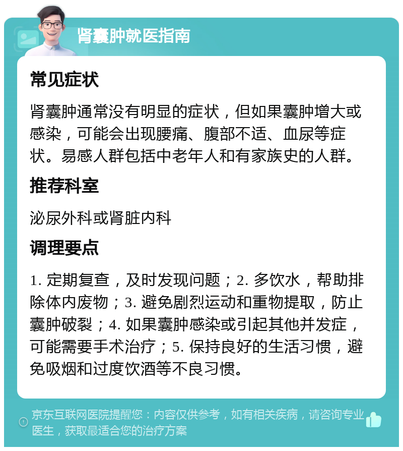 肾囊肿就医指南 常见症状 肾囊肿通常没有明显的症状，但如果囊肿增大或感染，可能会出现腰痛、腹部不适、血尿等症状。易感人群包括中老年人和有家族史的人群。 推荐科室 泌尿外科或肾脏内科 调理要点 1. 定期复查，及时发现问题；2. 多饮水，帮助排除体内废物；3. 避免剧烈运动和重物提取，防止囊肿破裂；4. 如果囊肿感染或引起其他并发症，可能需要手术治疗；5. 保持良好的生活习惯，避免吸烟和过度饮酒等不良习惯。