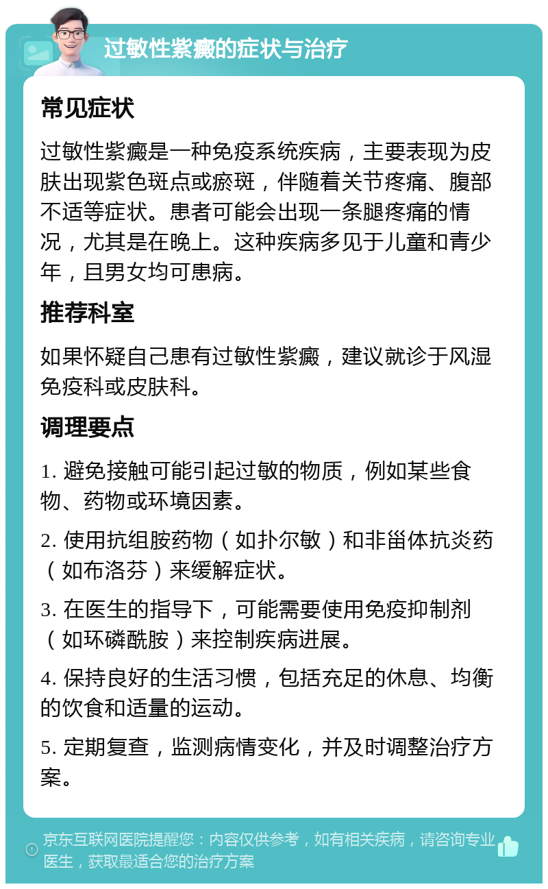 过敏性紫癜的症状与治疗 常见症状 过敏性紫癜是一种免疫系统疾病，主要表现为皮肤出现紫色斑点或瘀斑，伴随着关节疼痛、腹部不适等症状。患者可能会出现一条腿疼痛的情况，尤其是在晚上。这种疾病多见于儿童和青少年，且男女均可患病。 推荐科室 如果怀疑自己患有过敏性紫癜，建议就诊于风湿免疫科或皮肤科。 调理要点 1. 避免接触可能引起过敏的物质，例如某些食物、药物或环境因素。 2. 使用抗组胺药物（如扑尔敏）和非甾体抗炎药（如布洛芬）来缓解症状。 3. 在医生的指导下，可能需要使用免疫抑制剂（如环磷酰胺）来控制疾病进展。 4. 保持良好的生活习惯，包括充足的休息、均衡的饮食和适量的运动。 5. 定期复查，监测病情变化，并及时调整治疗方案。