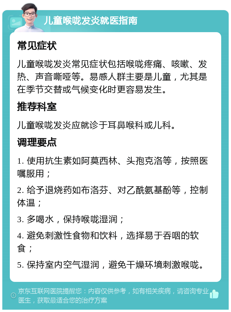 儿童喉咙发炎就医指南 常见症状 儿童喉咙发炎常见症状包括喉咙疼痛、咳嗽、发热、声音嘶哑等。易感人群主要是儿童，尤其是在季节交替或气候变化时更容易发生。 推荐科室 儿童喉咙发炎应就诊于耳鼻喉科或儿科。 调理要点 1. 使用抗生素如阿莫西林、头孢克洛等，按照医嘱服用； 2. 给予退烧药如布洛芬、对乙酰氨基酚等，控制体温； 3. 多喝水，保持喉咙湿润； 4. 避免刺激性食物和饮料，选择易于吞咽的软食； 5. 保持室内空气湿润，避免干燥环境刺激喉咙。