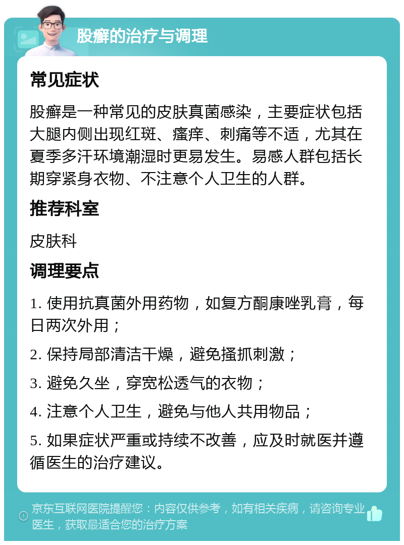 股癣的治疗与调理 常见症状 股癣是一种常见的皮肤真菌感染，主要症状包括大腿内侧出现红斑、瘙痒、刺痛等不适，尤其在夏季多汗环境潮湿时更易发生。易感人群包括长期穿紧身衣物、不注意个人卫生的人群。 推荐科室 皮肤科 调理要点 1. 使用抗真菌外用药物，如复方酮康唑乳膏，每日两次外用； 2. 保持局部清洁干燥，避免搔抓刺激； 3. 避免久坐，穿宽松透气的衣物； 4. 注意个人卫生，避免与他人共用物品； 5. 如果症状严重或持续不改善，应及时就医并遵循医生的治疗建议。