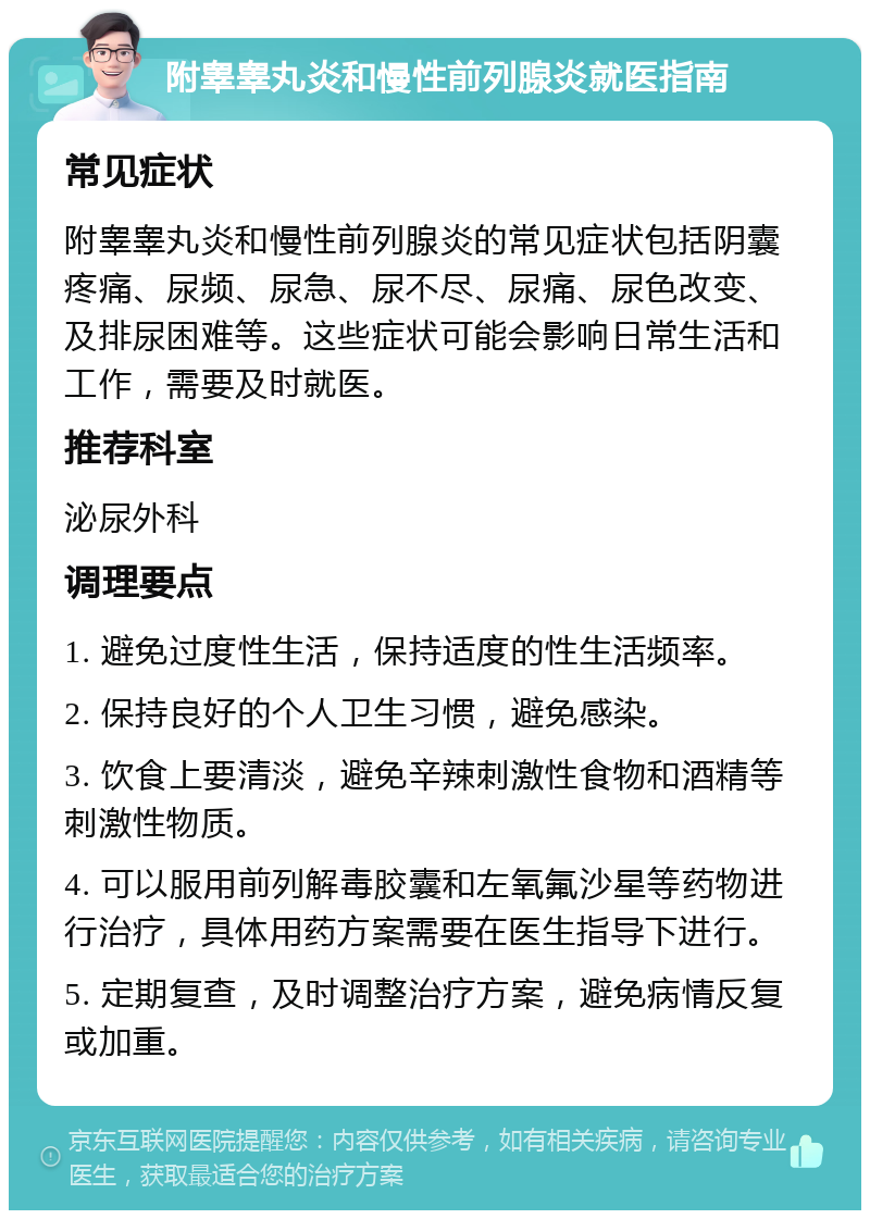 附睾睾丸炎和慢性前列腺炎就医指南 常见症状 附睾睾丸炎和慢性前列腺炎的常见症状包括阴囊疼痛、尿频、尿急、尿不尽、尿痛、尿色改变、及排尿困难等。这些症状可能会影响日常生活和工作，需要及时就医。 推荐科室 泌尿外科 调理要点 1. 避免过度性生活，保持适度的性生活频率。 2. 保持良好的个人卫生习惯，避免感染。 3. 饮食上要清淡，避免辛辣刺激性食物和酒精等刺激性物质。 4. 可以服用前列解毒胶囊和左氧氟沙星等药物进行治疗，具体用药方案需要在医生指导下进行。 5. 定期复查，及时调整治疗方案，避免病情反复或加重。