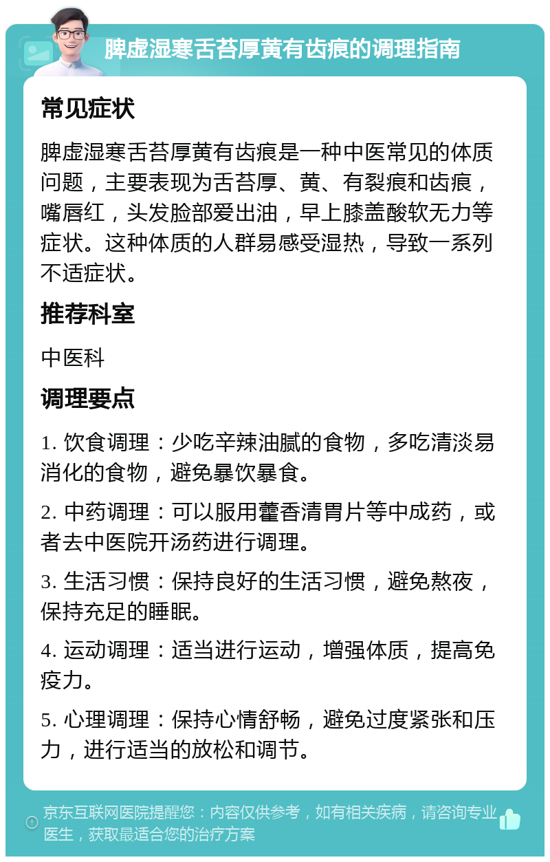 脾虚湿寒舌苔厚黄有齿痕的调理指南 常见症状 脾虚湿寒舌苔厚黄有齿痕是一种中医常见的体质问题，主要表现为舌苔厚、黄、有裂痕和齿痕，嘴唇红，头发脸部爱出油，早上膝盖酸软无力等症状。这种体质的人群易感受湿热，导致一系列不适症状。 推荐科室 中医科 调理要点 1. 饮食调理：少吃辛辣油腻的食物，多吃清淡易消化的食物，避免暴饮暴食。 2. 中药调理：可以服用藿香清胃片等中成药，或者去中医院开汤药进行调理。 3. 生活习惯：保持良好的生活习惯，避免熬夜，保持充足的睡眠。 4. 运动调理：适当进行运动，增强体质，提高免疫力。 5. 心理调理：保持心情舒畅，避免过度紧张和压力，进行适当的放松和调节。