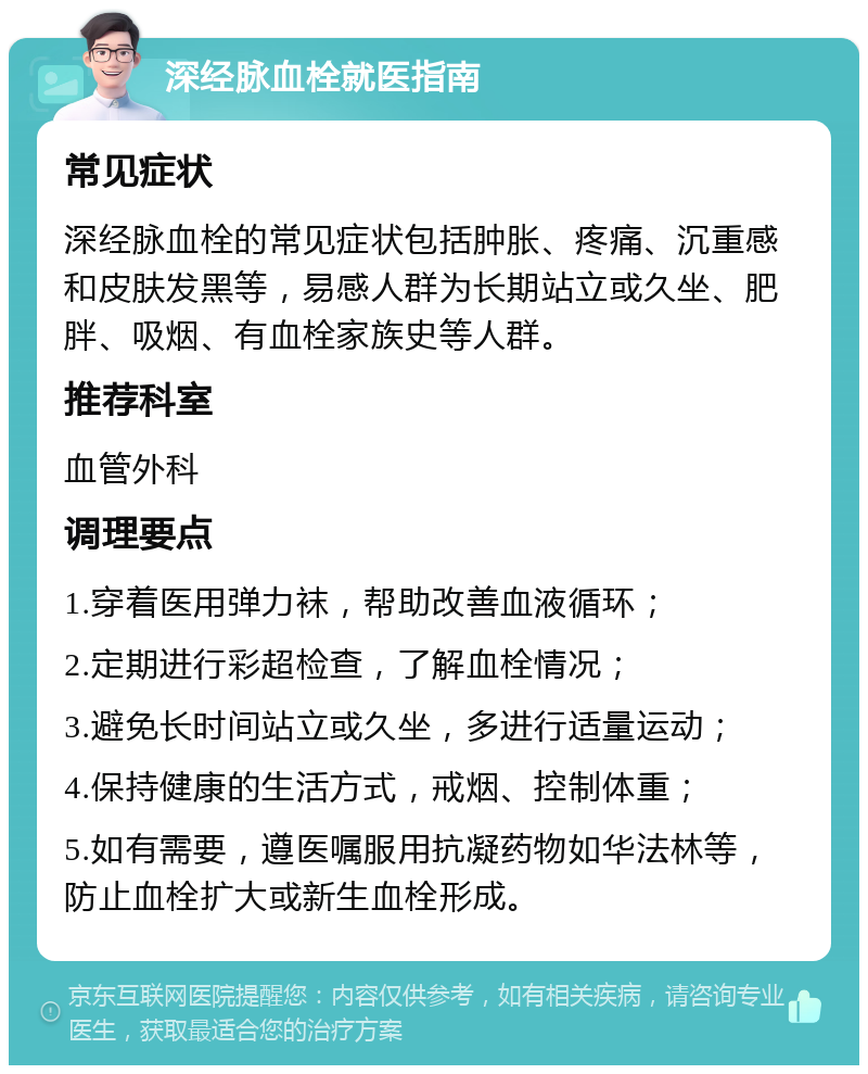 深经脉血栓就医指南 常见症状 深经脉血栓的常见症状包括肿胀、疼痛、沉重感和皮肤发黑等，易感人群为长期站立或久坐、肥胖、吸烟、有血栓家族史等人群。 推荐科室 血管外科 调理要点 1.穿着医用弹力袜，帮助改善血液循环； 2.定期进行彩超检查，了解血栓情况； 3.避免长时间站立或久坐，多进行适量运动； 4.保持健康的生活方式，戒烟、控制体重； 5.如有需要，遵医嘱服用抗凝药物如华法林等，防止血栓扩大或新生血栓形成。