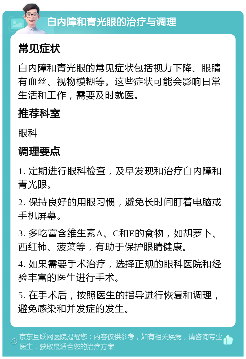 白内障和青光眼的治疗与调理 常见症状 白内障和青光眼的常见症状包括视力下降、眼睛有血丝、视物模糊等。这些症状可能会影响日常生活和工作，需要及时就医。 推荐科室 眼科 调理要点 1. 定期进行眼科检查，及早发现和治疗白内障和青光眼。 2. 保持良好的用眼习惯，避免长时间盯着电脑或手机屏幕。 3. 多吃富含维生素A、C和E的食物，如胡萝卜、西红柿、菠菜等，有助于保护眼睛健康。 4. 如果需要手术治疗，选择正规的眼科医院和经验丰富的医生进行手术。 5. 在手术后，按照医生的指导进行恢复和调理，避免感染和并发症的发生。