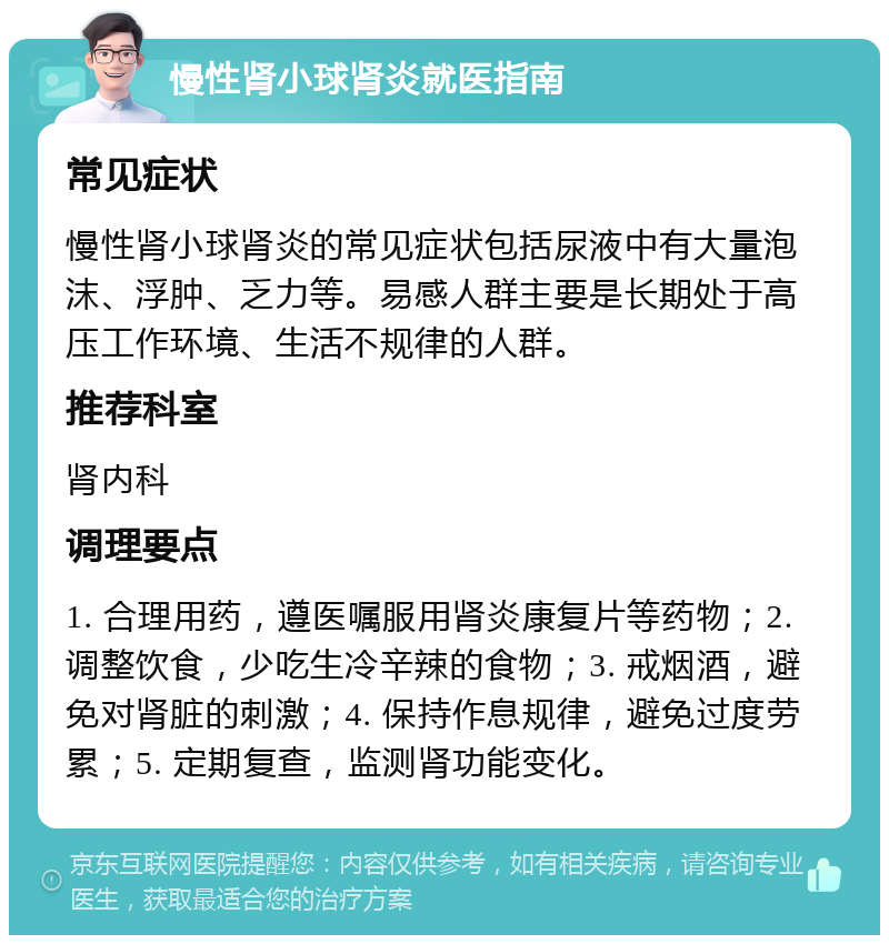 慢性肾小球肾炎就医指南 常见症状 慢性肾小球肾炎的常见症状包括尿液中有大量泡沫、浮肿、乏力等。易感人群主要是长期处于高压工作环境、生活不规律的人群。 推荐科室 肾内科 调理要点 1. 合理用药，遵医嘱服用肾炎康复片等药物；2. 调整饮食，少吃生冷辛辣的食物；3. 戒烟酒，避免对肾脏的刺激；4. 保持作息规律，避免过度劳累；5. 定期复查，监测肾功能变化。