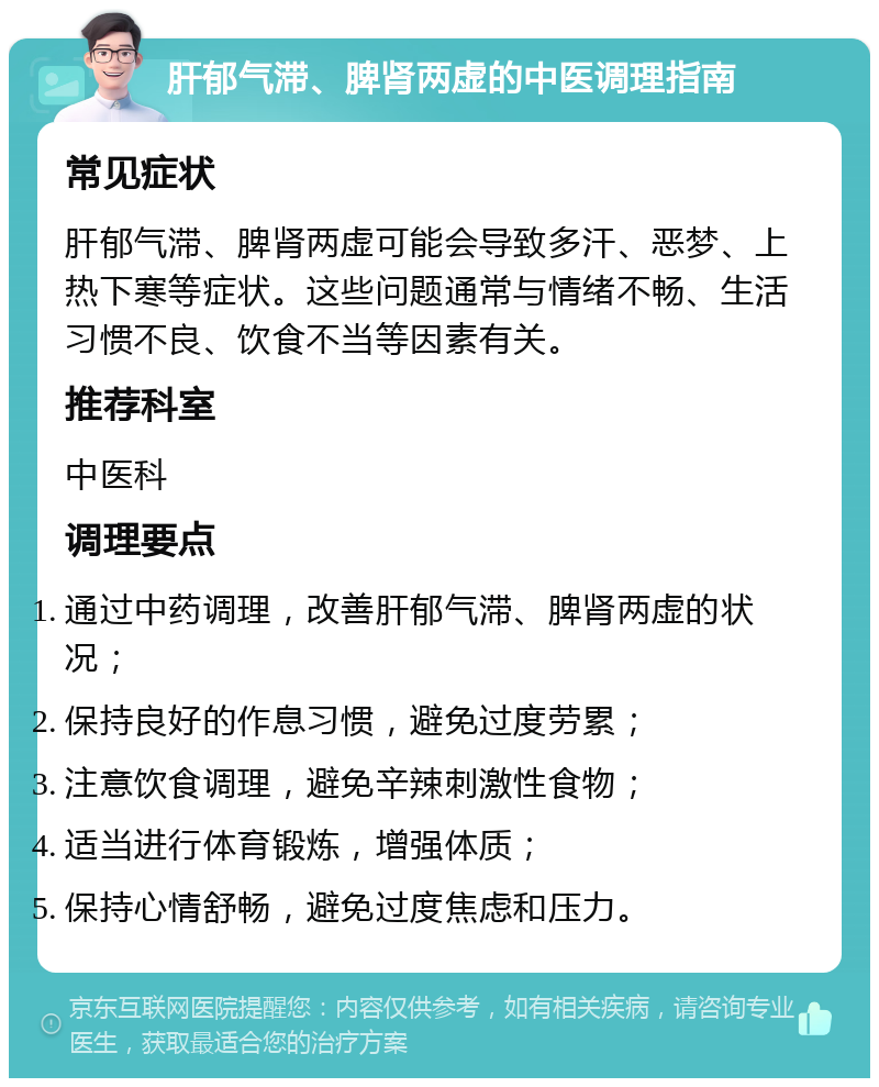 肝郁气滞、脾肾两虚的中医调理指南 常见症状 肝郁气滞、脾肾两虚可能会导致多汗、恶梦、上热下寒等症状。这些问题通常与情绪不畅、生活习惯不良、饮食不当等因素有关。 推荐科室 中医科 调理要点 通过中药调理，改善肝郁气滞、脾肾两虚的状况； 保持良好的作息习惯，避免过度劳累； 注意饮食调理，避免辛辣刺激性食物； 适当进行体育锻炼，增强体质； 保持心情舒畅，避免过度焦虑和压力。