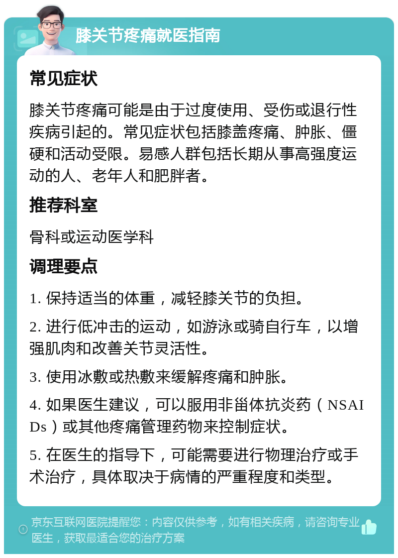 膝关节疼痛就医指南 常见症状 膝关节疼痛可能是由于过度使用、受伤或退行性疾病引起的。常见症状包括膝盖疼痛、肿胀、僵硬和活动受限。易感人群包括长期从事高强度运动的人、老年人和肥胖者。 推荐科室 骨科或运动医学科 调理要点 1. 保持适当的体重，减轻膝关节的负担。 2. 进行低冲击的运动，如游泳或骑自行车，以增强肌肉和改善关节灵活性。 3. 使用冰敷或热敷来缓解疼痛和肿胀。 4. 如果医生建议，可以服用非甾体抗炎药（NSAIDs）或其他疼痛管理药物来控制症状。 5. 在医生的指导下，可能需要进行物理治疗或手术治疗，具体取决于病情的严重程度和类型。