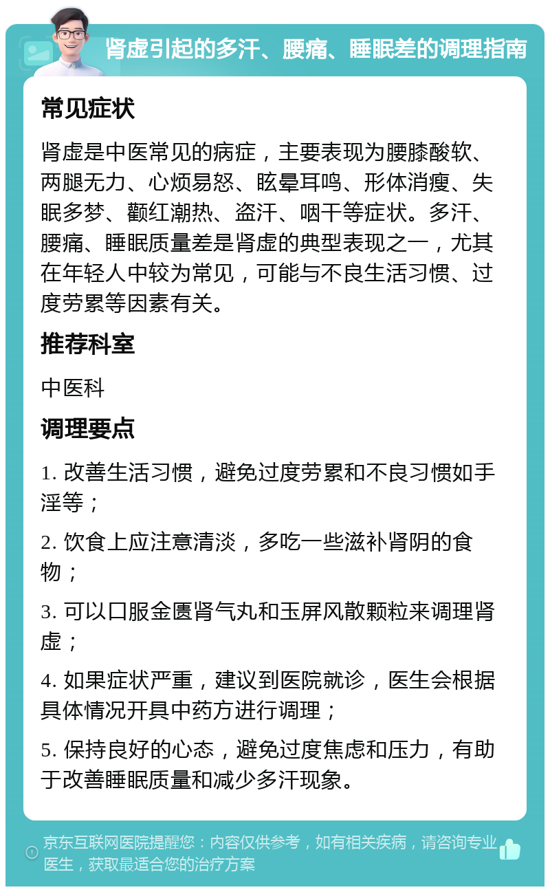 肾虚引起的多汗、腰痛、睡眠差的调理指南 常见症状 肾虚是中医常见的病症，主要表现为腰膝酸软、两腿无力、心烦易怒、眩晕耳鸣、形体消瘦、失眠多梦、颧红潮热、盗汗、咽干等症状。多汗、腰痛、睡眠质量差是肾虚的典型表现之一，尤其在年轻人中较为常见，可能与不良生活习惯、过度劳累等因素有关。 推荐科室 中医科 调理要点 1. 改善生活习惯，避免过度劳累和不良习惯如手淫等； 2. 饮食上应注意清淡，多吃一些滋补肾阴的食物； 3. 可以口服金匮肾气丸和玉屏风散颗粒来调理肾虚； 4. 如果症状严重，建议到医院就诊，医生会根据具体情况开具中药方进行调理； 5. 保持良好的心态，避免过度焦虑和压力，有助于改善睡眠质量和减少多汗现象。