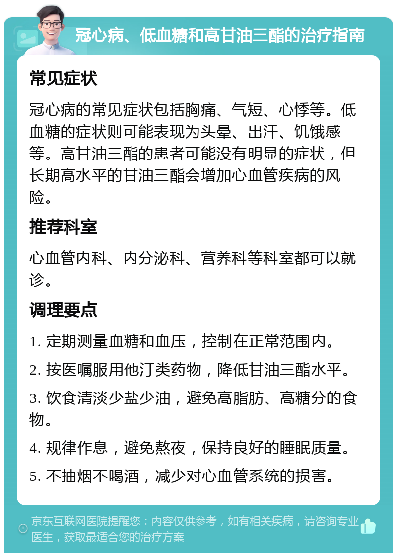 冠心病、低血糖和高甘油三酯的治疗指南 常见症状 冠心病的常见症状包括胸痛、气短、心悸等。低血糖的症状则可能表现为头晕、出汗、饥饿感等。高甘油三酯的患者可能没有明显的症状，但长期高水平的甘油三酯会增加心血管疾病的风险。 推荐科室 心血管内科、内分泌科、营养科等科室都可以就诊。 调理要点 1. 定期测量血糖和血压，控制在正常范围内。 2. 按医嘱服用他汀类药物，降低甘油三酯水平。 3. 饮食清淡少盐少油，避免高脂肪、高糖分的食物。 4. 规律作息，避免熬夜，保持良好的睡眠质量。 5. 不抽烟不喝酒，减少对心血管系统的损害。