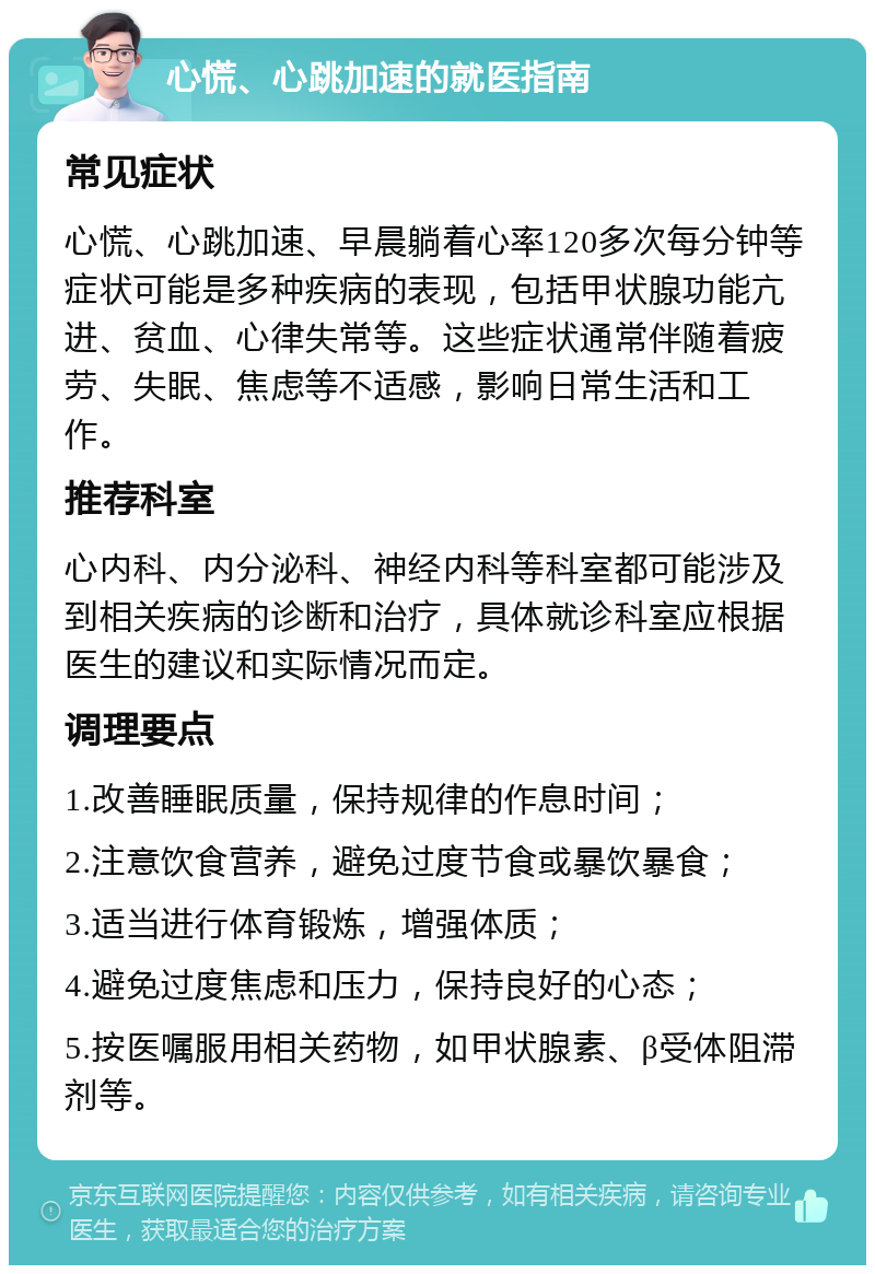 心慌、心跳加速的就医指南 常见症状 心慌、心跳加速、早晨躺着心率120多次每分钟等症状可能是多种疾病的表现，包括甲状腺功能亢进、贫血、心律失常等。这些症状通常伴随着疲劳、失眠、焦虑等不适感，影响日常生活和工作。 推荐科室 心内科、内分泌科、神经内科等科室都可能涉及到相关疾病的诊断和治疗，具体就诊科室应根据医生的建议和实际情况而定。 调理要点 1.改善睡眠质量，保持规律的作息时间； 2.注意饮食营养，避免过度节食或暴饮暴食； 3.适当进行体育锻炼，增强体质； 4.避免过度焦虑和压力，保持良好的心态； 5.按医嘱服用相关药物，如甲状腺素、β受体阻滞剂等。