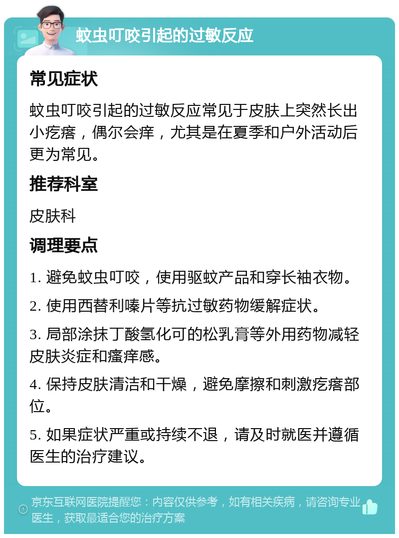 蚊虫叮咬引起的过敏反应 常见症状 蚊虫叮咬引起的过敏反应常见于皮肤上突然长出小疙瘩，偶尔会痒，尤其是在夏季和户外活动后更为常见。 推荐科室 皮肤科 调理要点 1. 避免蚊虫叮咬，使用驱蚊产品和穿长袖衣物。 2. 使用西替利嗪片等抗过敏药物缓解症状。 3. 局部涂抹丁酸氢化可的松乳膏等外用药物减轻皮肤炎症和瘙痒感。 4. 保持皮肤清洁和干燥，避免摩擦和刺激疙瘩部位。 5. 如果症状严重或持续不退，请及时就医并遵循医生的治疗建议。