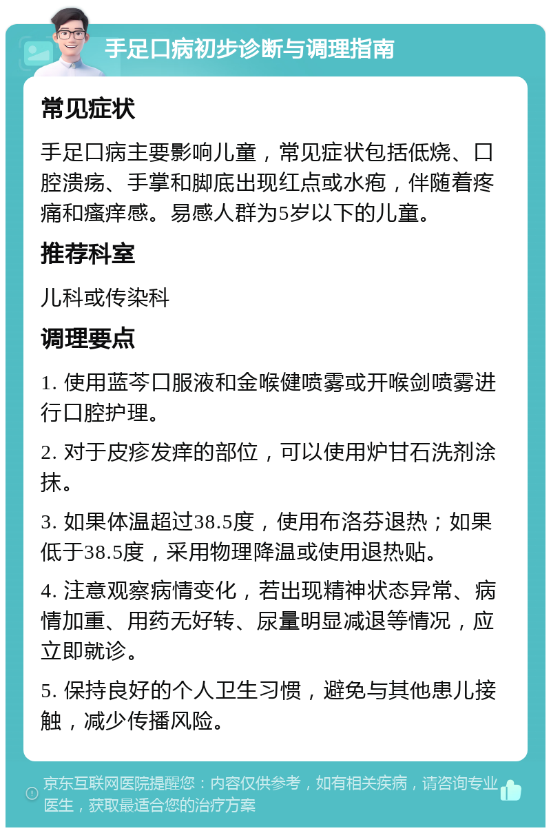 手足口病初步诊断与调理指南 常见症状 手足口病主要影响儿童，常见症状包括低烧、口腔溃疡、手掌和脚底出现红点或水疱，伴随着疼痛和瘙痒感。易感人群为5岁以下的儿童。 推荐科室 儿科或传染科 调理要点 1. 使用蓝芩口服液和金喉健喷雾或开喉剑喷雾进行口腔护理。 2. 对于皮疹发痒的部位，可以使用炉甘石洗剂涂抹。 3. 如果体温超过38.5度，使用布洛芬退热；如果低于38.5度，采用物理降温或使用退热贴。 4. 注意观察病情变化，若出现精神状态异常、病情加重、用药无好转、尿量明显减退等情况，应立即就诊。 5. 保持良好的个人卫生习惯，避免与其他患儿接触，减少传播风险。