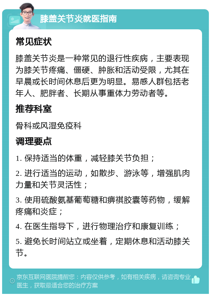 膝盖关节炎就医指南 常见症状 膝盖关节炎是一种常见的退行性疾病，主要表现为膝关节疼痛、僵硬、肿胀和活动受限，尤其在早晨或长时间休息后更为明显。易感人群包括老年人、肥胖者、长期从事重体力劳动者等。 推荐科室 骨科或风湿免疫科 调理要点 1. 保持适当的体重，减轻膝关节负担； 2. 进行适当的运动，如散步、游泳等，增强肌肉力量和关节灵活性； 3. 使用硫酸氨基葡萄糖和痹祺胶囊等药物，缓解疼痛和炎症； 4. 在医生指导下，进行物理治疗和康复训练； 5. 避免长时间站立或坐着，定期休息和活动膝关节。